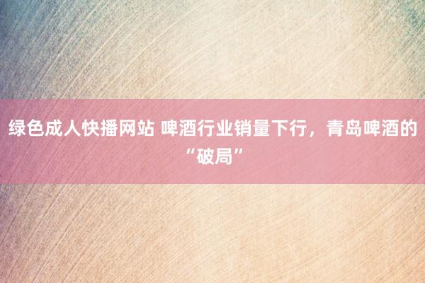 绿色成人快播网站 啤酒行业销量下行，青岛啤酒的“破局”