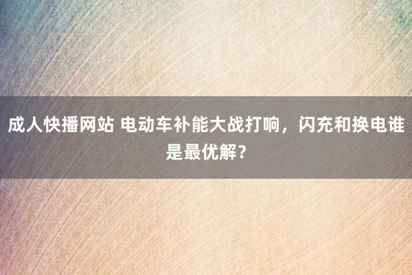 成人快播网站 电动车补能大战打响，闪充和换电谁是最优解？