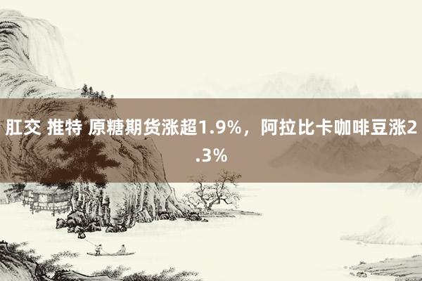 肛交 推特 原糖期货涨超1.9%，阿拉比卡咖啡豆涨2.3%