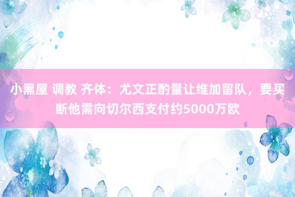 小黑屋 调教 齐体：尤文正酌量让维加留队，要买断他需向切尔西支付约5000万欧