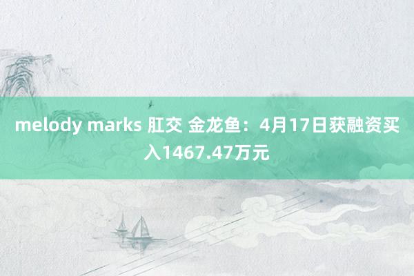melody marks 肛交 金龙鱼：4月17日获融资买入1467.47万元