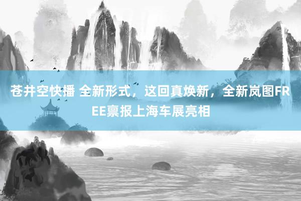 苍井空快播 全新形式，这回真焕新，全新岚图FREE禀报上海车展亮相