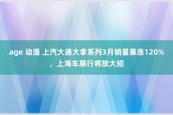 age 动漫 上汽大通大拿系列3月销量暴涨120%，上海车展行将放大招