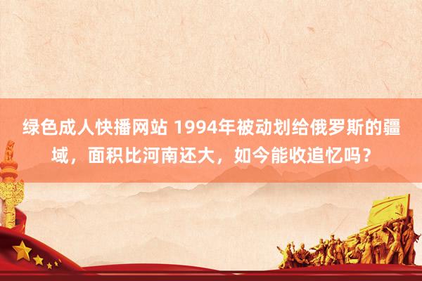 绿色成人快播网站 1994年被动划给俄罗斯的疆域，面积比河南还大，如今能收追忆吗？