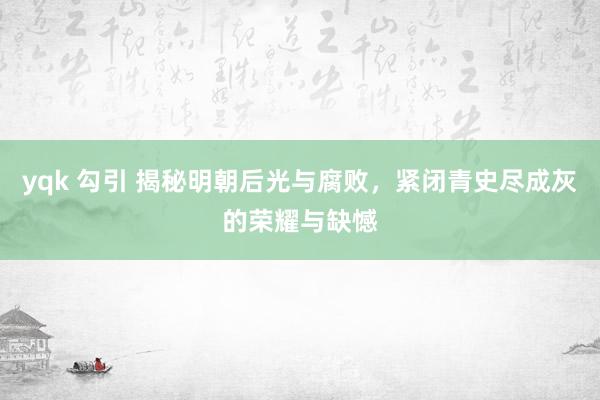 yqk 勾引 揭秘明朝后光与腐败，紧闭青史尽成灰的荣耀与缺憾