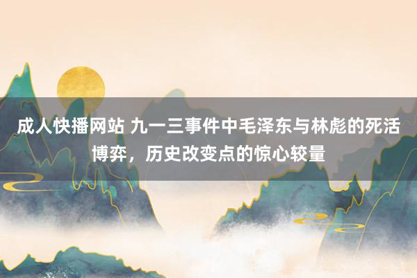 成人快播网站 九一三事件中毛泽东与林彪的死活博弈，历史改变点的惊心较量