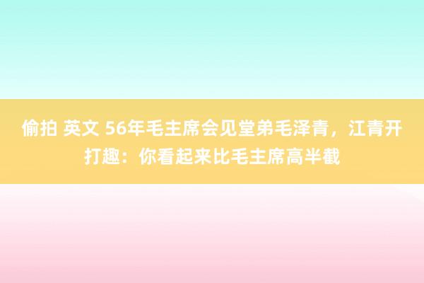 偷拍 英文 56年毛主席会见堂弟毛泽青，江青开打趣：你看起来比毛主席高半截
