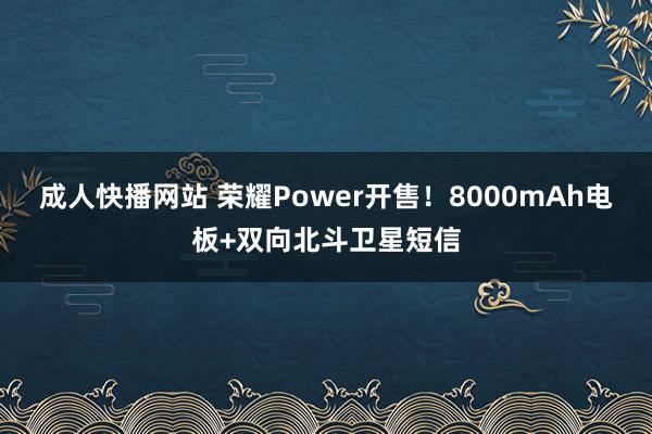 成人快播网站 荣耀Power开售！8000mAh电板+双向北斗卫星短信