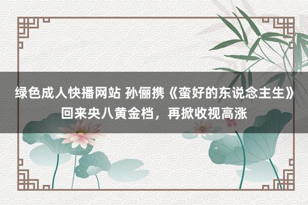 绿色成人快播网站 孙俪携《蛮好的东说念主生》回来央八黄金档，再掀收视高涨