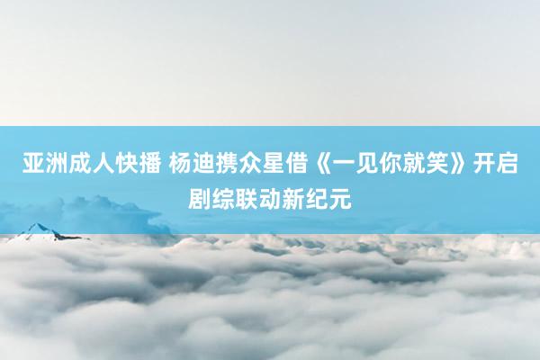亚洲成人快播 杨迪携众星借《一见你就笑》开启剧综联动新纪元