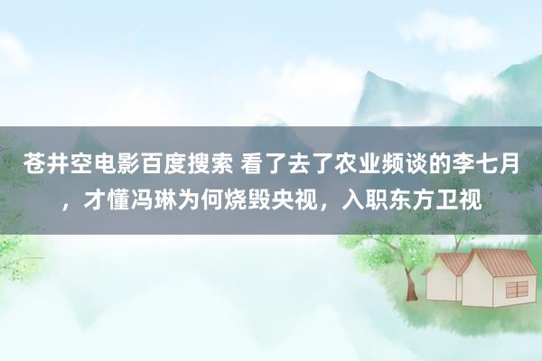 苍井空电影百度搜索 看了去了农业频谈的李七月，才懂冯琳为何烧毁央视，入职东方卫视
