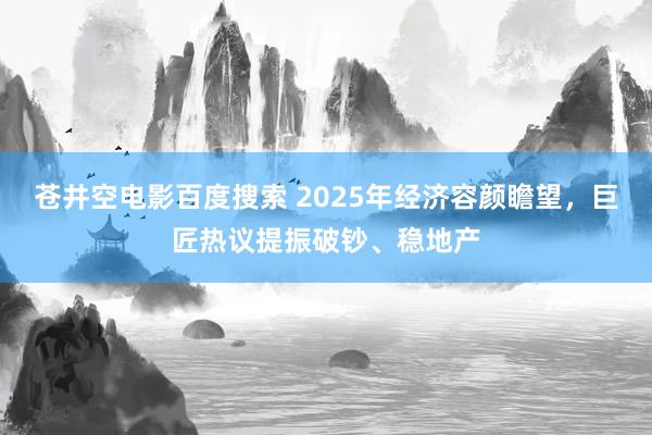 苍井空电影百度搜索 2025年经济容颜瞻望，巨匠热议提振破钞、稳地产