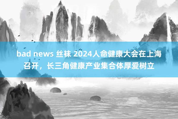 bad news 丝袜 2024人命健康大会在上海召开，长三角健康产业集合体厚爱树立