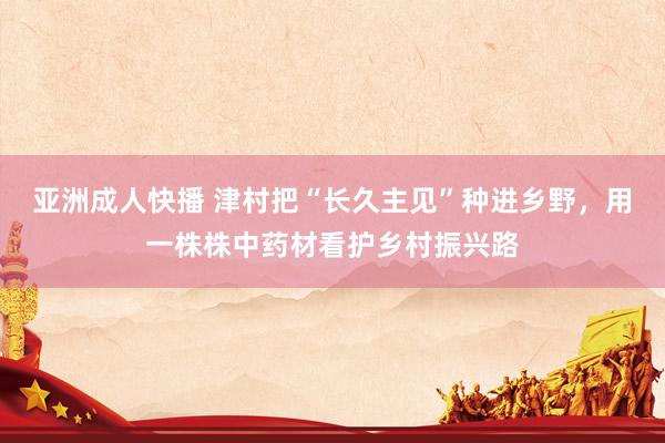 亚洲成人快播 津村把“长久主见”种进乡野，用一株株中药材看护乡村振兴路