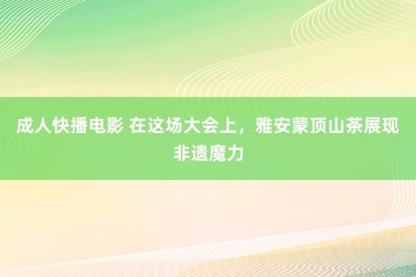 成人快播电影 在这场大会上，雅安蒙顶山茶展现非遗魔力