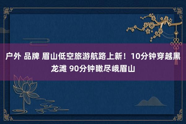 户外 品牌 眉山低空旅游航路上新！10分钟穿越黑龙滩 90分钟瞰尽峨眉山