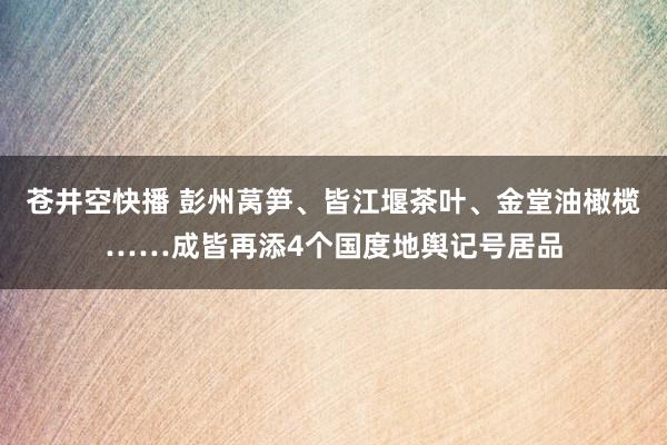 苍井空快播 彭州莴笋、皆江堰茶叶、金堂油橄榄……成皆再添4个国度地舆记号居品