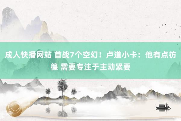 成人快播网站 首战7个空幻！卢道小卡：他有点彷徨 需要专注于主动紧要