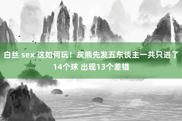 白丝 sex 这如何玩！灰熊先发五东谈主一共只进了14个球 出现13个差错