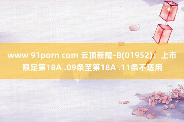 www 91porn com 云顶新耀-B(01952)：上市限定第18A .09条至第18A .11条不适用