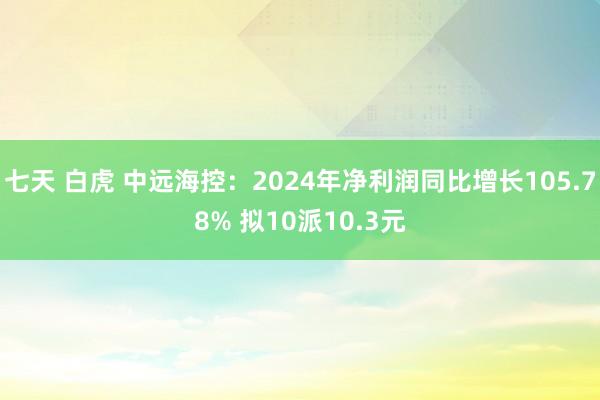 七天 白虎 中远海控：2024年净利润同比增长105.78% 拟10派10.3元
