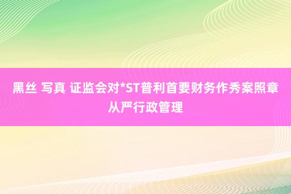 黑丝 写真 证监会对*ST普利首要财务作秀案照章从严行政管理