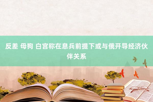 反差 母狗 白宫称在息兵前提下或与俄开导经济伙伴关系