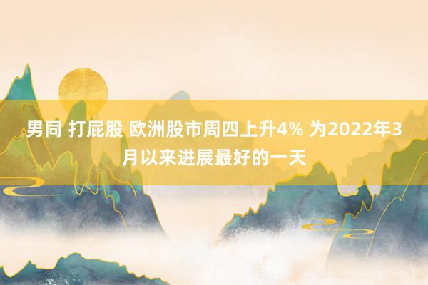 男同 打屁股 欧洲股市周四上升4% 为2022年3月以来进展最好的一天