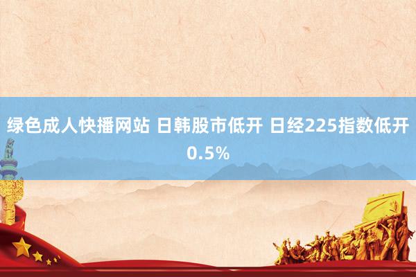 绿色成人快播网站 日韩股市低开 日经225指数低开0.5%