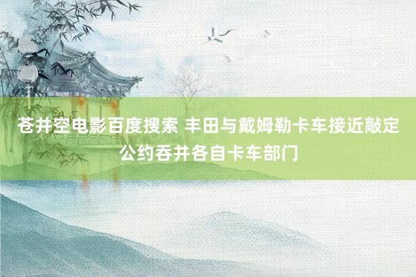苍井空电影百度搜索 丰田与戴姆勒卡车接近敲定公约吞并各自卡车部门
