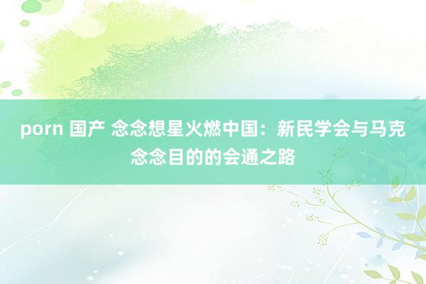 porn 国产 念念想星火燃中国：新民学会与马克念念目的的会通之路