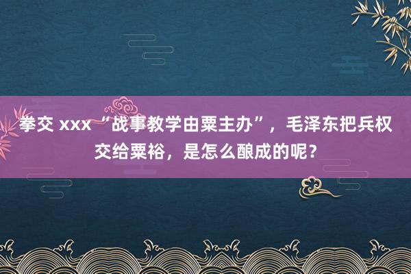 拳交 xxx “战事教学由粟主办”，毛泽东把兵权交给粟裕，是怎么酿成的呢？