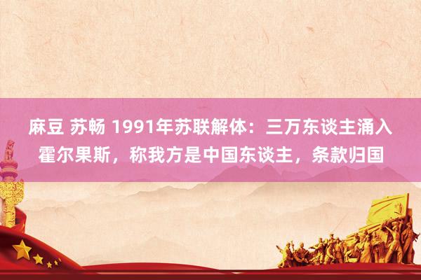 麻豆 苏畅 1991年苏联解体：三万东谈主涌入霍尔果斯，称我方是中国东谈主，条款归国