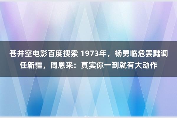 苍井空电影百度搜索 1973年，杨勇临危罢黜调任新疆，周恩来：真实你一到就有大动作