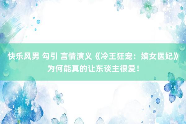 快乐风男 勾引 言情演义《冷王狂宠：嫡女医妃》为何能真的让东谈主很爱！