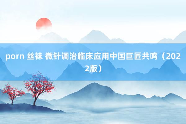porn 丝袜 微针调治临床应用中国巨匠共鸣（2022版）
