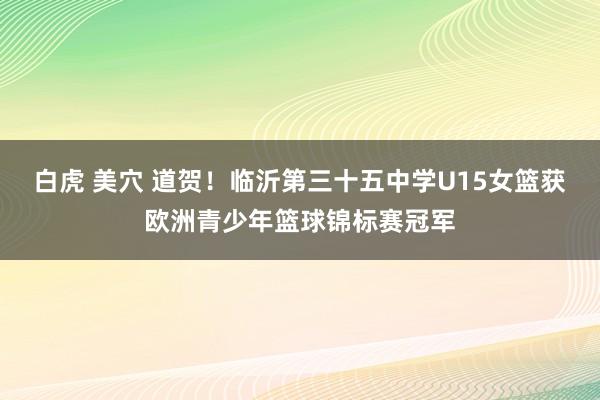 白虎 美穴 道贺！临沂第三十五中学U15女篮获欧洲青少年篮球锦标赛冠军