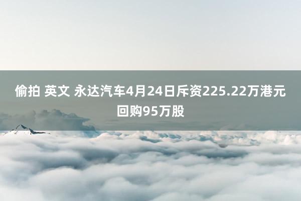 偷拍 英文 永达汽车4月24日斥资225.22万港元回购95万股