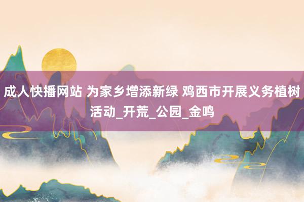 成人快播网站 为家乡增添新绿 鸡西市开展义务植树活动_开荒_公园_金鸣