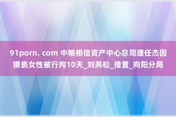 91porn. com 中粮相信资产中心总司理任杰因猥亵女性被行拘10天_刘燕松_措置_向阳分局