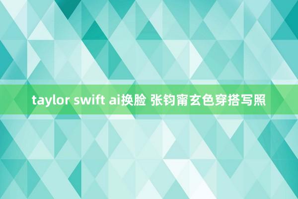 taylor swift ai换脸 张钧甯玄色穿搭写照