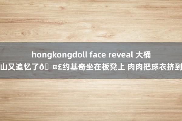 hongkongdoll face reveal 大桶百岁山又追忆了🤣约基奇坐在板凳上 肉肉把球衣挤到变形
