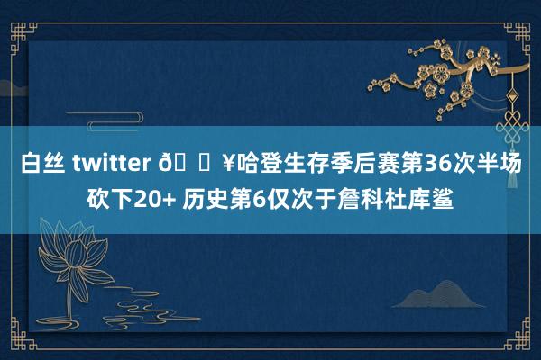 白丝 twitter 🔥哈登生存季后赛第36次半场砍下20+ 历史第6仅次于詹科杜库鲨
