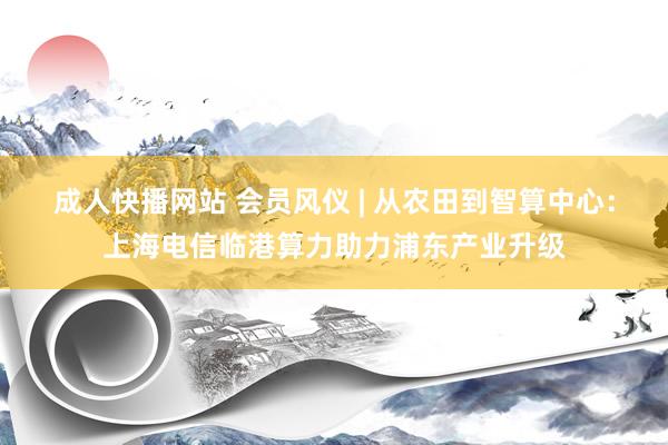 成人快播网站 会员风仪 | 从农田到智算中心：上海电信临港算力助力浦东产业升级