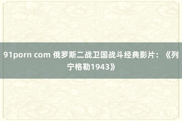 91porn com 俄罗斯二战卫国战斗经典影片：《列宁格勒1943》