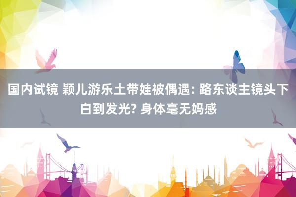 国内试镜 颖儿游乐土带娃被偶遇: 路东谈主镜头下白到发光? 身体毫无妈感