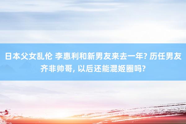 日本父女乱伦 李惠利和新男友来去一年? 历任男友齐非帅哥， 以后还能混姬圈吗?