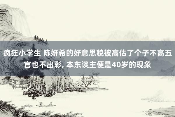 疯狂小学生 陈妍希的好意思貌被高估了个子不高五官也不出彩， 本东谈主便是40岁的现象