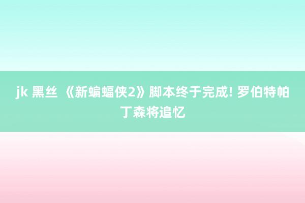 jk 黑丝 《新蝙蝠侠2》脚本终于完成! 罗伯特帕丁森将追忆