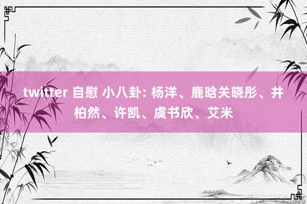 twitter 自慰 小八卦: 杨洋、鹿晗关晓彤、井柏然、许凯、虞书欣、艾米
